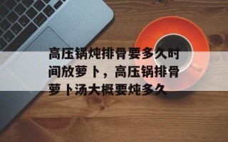 高压锅炖排骨要多久时间放萝卜，高压锅排骨萝卜汤大概要炖多久
