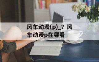 风车动漫(p)_？风车动漫p在哪看