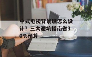 中式电视背景墙怎么设计？三大避坑指南省30%预算