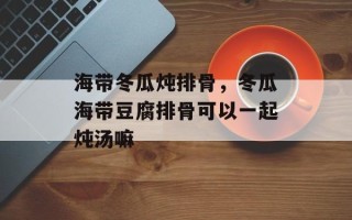 海带冬瓜炖排骨，冬瓜海带豆腐排骨可以一起炖汤嘛