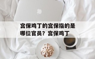 宫保鸡丁的宫保指的是哪位官员？宫保鸡丁