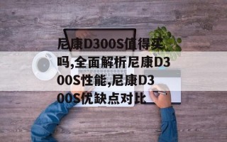尼康D300S值得买吗,全面解析尼康D300S性能,尼康D300S优缺点对比
