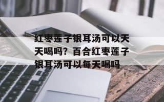 红枣莲子银耳汤可以天天喝吗？百合红枣莲子银耳汤可以每天喝吗