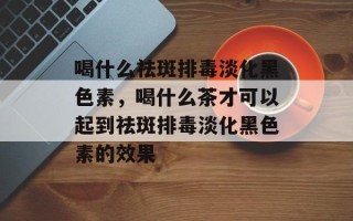 喝什么祛斑排毒淡化黑色素，喝什么茶才可以起到祛斑排毒淡化黑色素的效果