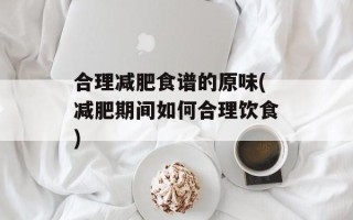 合理减肥食谱的原味(减肥期间如何合理饮食)