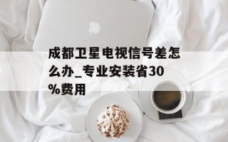 成都卫星电视信号差怎么办_专业安装省30%费用