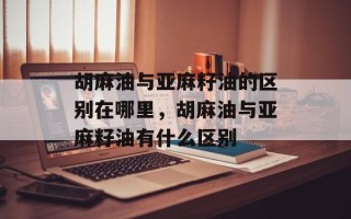胡麻油与亚麻籽油的区别在哪里，胡麻油与亚麻籽油有什么区别