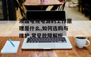 液晶电视电源的工作原理是什么,如何选购与维护,常见故障解析