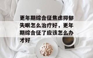 更年期综合征焦虑抑郁失眠怎么治疗好，更年期综合征了应该怎么办才好