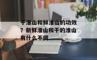 干淮山和鲜淮山的功效？新鲜淮山和干的淮山有什么不同