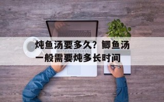 炖鱼汤要多久？鲫鱼汤一般需要炖多长时间