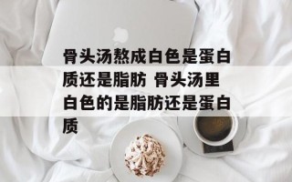 骨头汤熬成白色是蛋白质还是脂肪 骨头汤里白色的是脂肪还是蛋白质