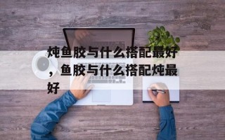炖鱼胶与什么搭配最好，鱼胶与什么搭配炖最好