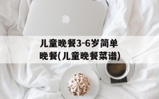 儿童晚餐3-6岁简单晚餐(儿童晚餐菜谱)
