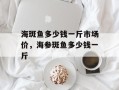 海斑鱼多少钱一斤市场价，海参斑鱼多少钱一斤