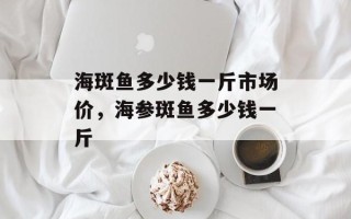 海斑鱼多少钱一斤市场价，海参斑鱼多少钱一斤