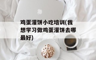 鸡蛋灌饼小吃培训(我想学习做鸡蛋灌饼去哪最好)