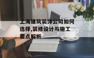 上海建筑装饰公司如何选择,装修设计与施工要点解析