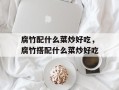 腐竹配什么菜炒好吃，腐竹搭配什么菜炒好吃