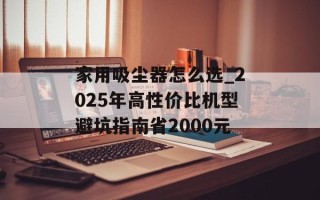 家用吸尘器怎么选_2025年高性价比机型避坑指南省2000元
