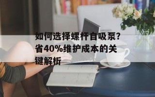 如何选择螺杆自吸泵？省40%维护成本的关键解析