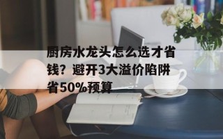厨房水龙头怎么选才省钱？避开3大溢价陷阱省50%预算