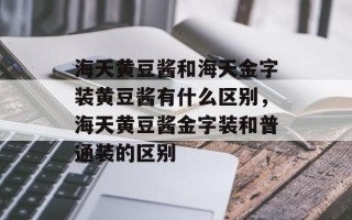 海天黄豆酱和海天金字装黄豆酱有什么区别，海天黄豆酱金字装和普通装的区别