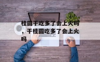 桂圆干吃多了会上火吗，干桂圆吃多了会上火吗