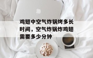 鸡翅中空气炸锅烤多长时间，空气炸锅炸鸡翅需要多少分钟