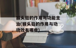 猴头菇的作用与功能主治(猴头菇的作用与功功效有哪些)