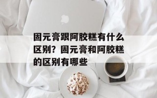 固元膏跟阿胶糕有什么区别？固元膏和阿胶糕的区别有哪些