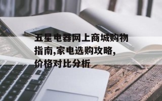 五星电器网上商城购物指南,家电选购攻略,价格对比分析