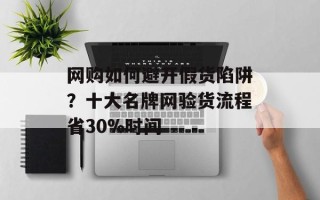 网购如何避开假货陷阱？十大名牌网验货流程省30%时间