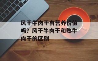 风干牛肉干有营养价值吗？风干牛肉干和熟牛肉干的区别