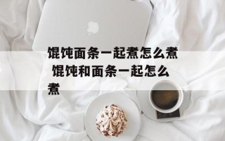 馄饨面条一起煮怎么煮 馄饨和面条一起怎么煮