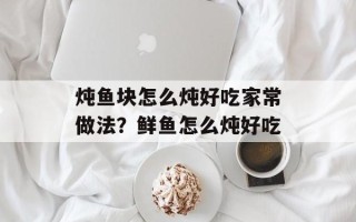 炖鱼块怎么炖好吃家常做法？鲜鱼怎么炖好吃