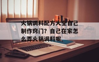 火锅调料配方大全自己制作窍门？自己在家怎么弄火锅调料呢