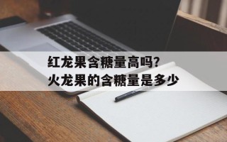 红龙果含糖量高吗？ 火龙果的含糖量是多少