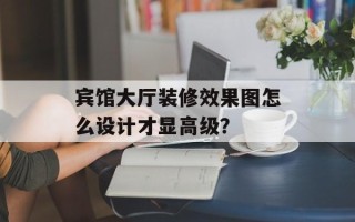 宾馆大厅装修效果图怎么设计才显高级？