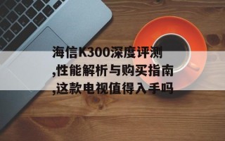 海信K300深度评测,性能解析与购买指南,这款电视值得入手吗