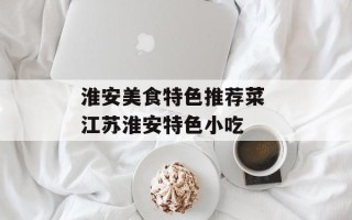 淮安美食特色推荐菜 江苏淮安特色小吃