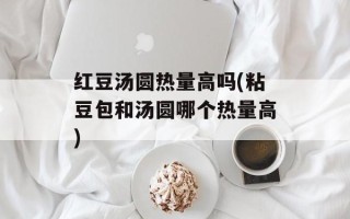 红豆汤圆热量高吗(粘豆包和汤圆哪个热量高)