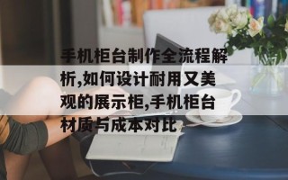 手机柜台制作全流程解析,如何设计耐用又美观的展示柜,手机柜台材质与成本对比