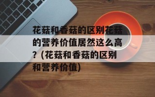 花菇和香菇的区别花菇的营养价值居然这么高？(花菇和香菇的区别和营养价值)