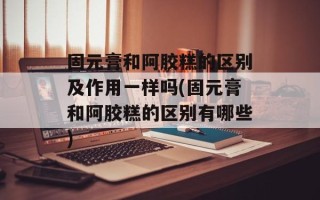 固元膏和阿胶糕的区别及作用一样吗(固元膏和阿胶糕的区别有哪些)