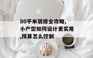 80平米装修全攻略,小户型如何设计更实用,预算怎么控制