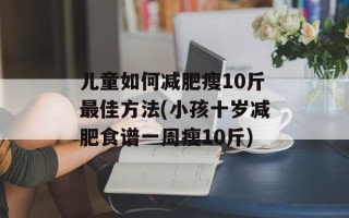 儿童如何减肥瘦10斤最佳方法(小孩十岁减肥食谱一周瘦10斤)