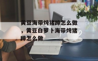 黄豆海带炖猪蹄怎么做，黄豆白萝卜海带炖猪蹄怎么做