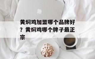 黄焖鸡加盟哪个品牌好？黄焖鸡哪个牌子最正宗