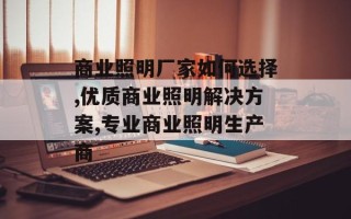 商业照明厂家如何选择,优质商业照明解决方案,专业商业照明生产商